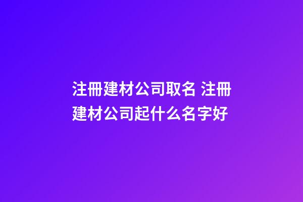 注冊建材公司取名 注冊建材公司起什么名字好